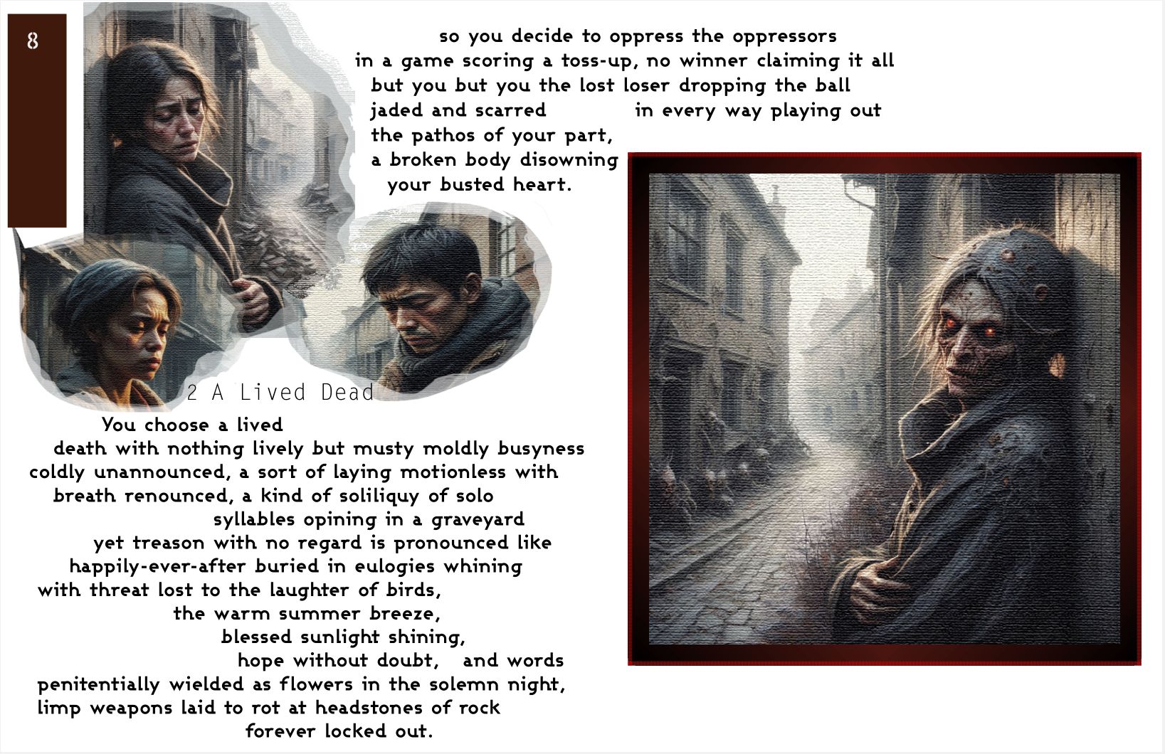 a large readable image of page 8 with the same text as the promo video used. Cameos of three forlorn faces on the upper left corner and one of those cameos extended in size of a woman become ghastly and horrid, leaning against a wall in a narrow alleyway. Her eyes glow read and there are pustules in her hair. The text reads
'So you decide to oppress the oppressors
in a game scoring a toss-up, no winner claiming it all
but you but you the lost loser dropping the ball
jaded and scarred in every way playing out
the pathos of your part,
a broken body disowning
your busted heart.

You choose a lived
death with nothing lively but musty moldly busyness
coldly unannounced, a sort of laying motionless with
breath renounced, a kind of soliliquy of solo
syllables opining in a graveyard
yet treason with no regard is pronounced like
happily-ever-after buried in eulogies whining
with threat lost to the laughter of birds,
the warm summer breeze,
blessed sunlight shining,
hope without doubt, and words
penitentially wielded as flowers in the solemn night,
limp weapons laid to rot at headstones of rock
forever locked out.'